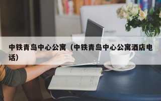 中铁青岛中心公寓（中铁青岛中心公寓酒店电话）